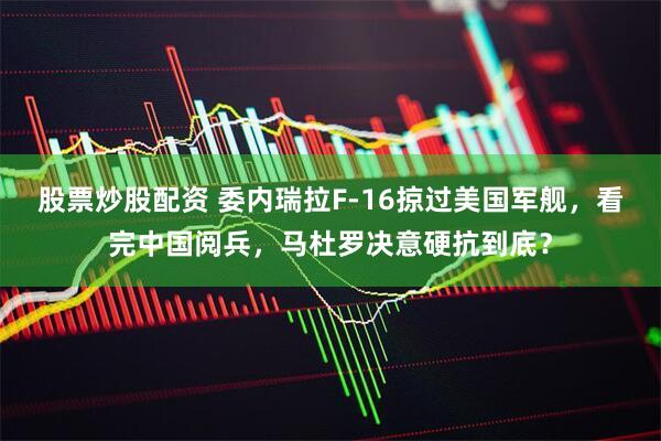 股票炒股配资 委内瑞拉F-16掠过美国军舰，看完中国阅兵，马杜罗决意硬抗到底？