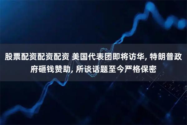 股票配资配资配资 美国代表团即将访华, 特朗普政府砸钱赞助, 所谈话题至今严格保密
