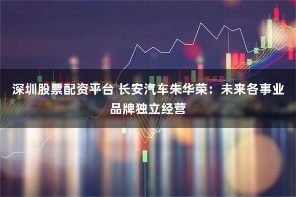 深圳股票配资平台 长安汽车朱华荣：未来各事业品牌独立经营