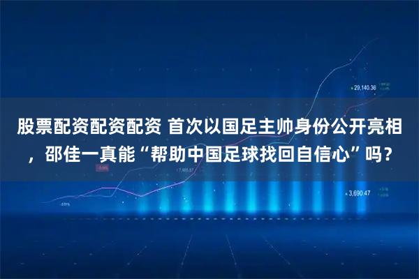股票配资配资配资 首次以国足主帅身份公开亮相，邵佳一真能“帮助中国足球找回自信心”吗？