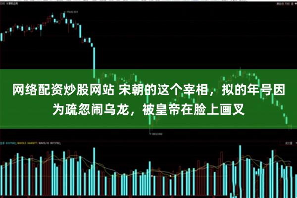 网络配资炒股网站 宋朝的这个宰相，拟的年号因为疏忽闹乌龙，被皇帝在脸上画叉
