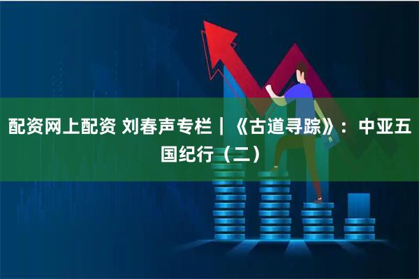 配资网上配资 刘春声专栏｜《古道寻踪》：中亚五国纪行（二）