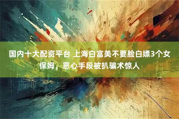 国内十大配资平台 上海白富美不要脸白嫖3个女保姆，恶心手段被扒骗术惊人