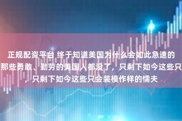 正规配资平台 终于知道美国为什么会如此急速的凋零了，因为以前那些勇敢、勤劳的美国人都没了，只剩下如今这些只会装模作样的懦夫