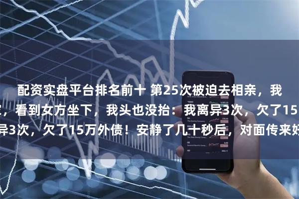 配资实盘平台排名前十 第25次被迫去相亲，我只想快点走完流程回家，看到女方坐下，我头也没抬：我离异3次，欠了15万外债！安静了几十秒后，对面传来好听的笑声