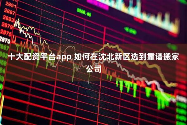 十大配资平台app 如何在沈北新区选到靠谱搬家公司