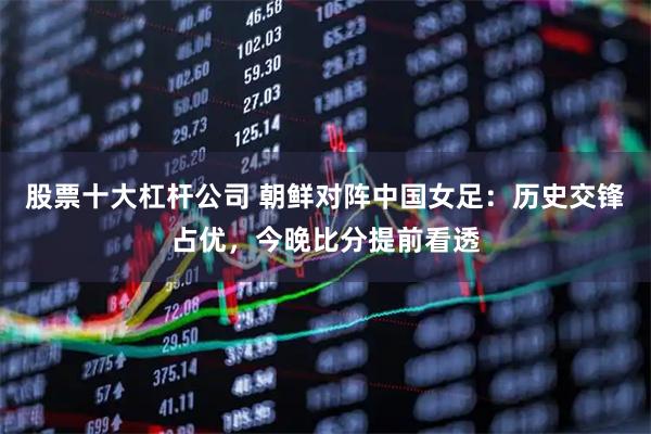 股票十大杠杆公司 朝鲜对阵中国女足：历史交锋占优，今晚比分提前看透