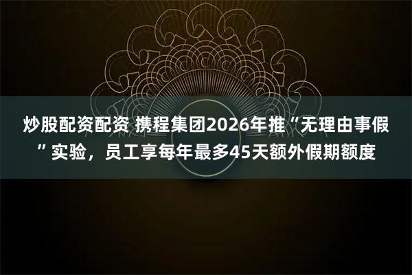 炒股配资配资 携程集团2026年推“无理由事假”实验，员工享每年最多45天额外假期额度